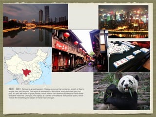 Sichuan is a southwestern Chinese province that contains a stretch of Asia’s
largest river, the Yangtze. The region is renowned for its cuisine, which includes spicy hot
pots. It's also the home of giant pandas, which visitors can observe at Bifengxia Panda Base
and other reserves. Chengdu, the capital, is a center for traditional Sichuanese opera, which
include ﬁre-breathing and sleight-of-hand mask changes. 
 
 