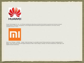 Huawei Technologies Co. Ltd. is a Chinese multinational networking and telecommunications equipment and services company
headquartered in Shenzhen, Guangdong. It is the largest telecommunications equipment manufacturer in the world, having
overtaken Ericsson in 2012.
Xiaomi Inc. (Chinese: ⼩小⽶米科技）, literally "millet technology") is a privately owned Chinese electronics company headquartered in
Beijing, China, that is the world's 4th largest smartphone maker. Xiaomi designs, develops, and sells smartphones, mobile apps, and
related consumer electronics.
 