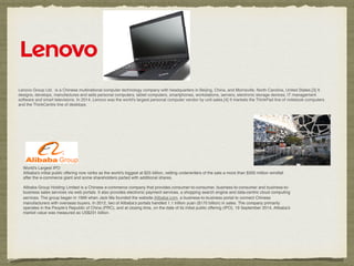 Lenovo Group Ltd. is a Chinese multinational computer technology company with headquarters in Beijing, China, and Morrisville, North Carolina, United States.[3] It
designs, develops, manufactures and sells personal computers, tablet computers, smartphones, workstations, servers, electronic storage devices, IT management
software and smart televisions. In 2014, Lenovo was the world's largest personal computer vendor by unit sales.[4] It markets the ThinkPad line of notebook computers
and the ThinkCentre line of desktops.
World's Largest IPO
Alibaba's initial public offering now ranks as the world's biggest at $25 billion, netting underwriters of the sale a more than $300 million windfall
after the e-commerce giant and some shareholders parted with additional shares.
Alibaba Group Holding Limited is a Chinese e-commerce company that provides consumer-to-consumer, business-to-consumer and business-to-
business sales services via web portals. It also provides electronic payment services, a shopping search engine and data-centric cloud computing
services. The group began in 1999 when Jack Ma founded the website Alibaba.com, a business-to-business portal to connect Chinese
manufacturers with overseas buyers. In 2012, two of Alibaba’s portals handled 1.1 trillion yuan ($170 billion) in sales. The company primarily
operates in the People’s Republic of China (PRC), and at closing time, on the date of its initial public offering (IPO), 19 September 2014, Alibaba's
market value was measured as US$231 billion.
 