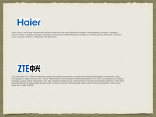 Haier Group is a Chinese multinational consumer electronics and home appliances company headquartered in Qingdao, Shandong
province, China. It designs, develops, manufactures and sells products including air conditioners, mobile phones, computers, microwave
ovens, washing machines, refrigerators, and televisions.
ZTE Corporation is a Chinese multinational telecommunications equipment and systems company headquartered in Shenzhen, China.
ZTE operates in three business units - Carrier Networks(54%)-Terminals(29%)-Telecommunication(17%). ZTE's core products are wireless,
exchange, access, optical transmission, and data telecommunications gear; mobile phones; and telecommunications software. It also offers
products that provide value-added services, such as video on demand and streaming media. ZTE primarily sells products under its own
name but it is also an OEM.
 