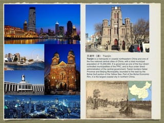 Tianjin is a metropolis in coastal northeastern China and one of
the ﬁve national central cities of China, with a total municipal
population of 15,200,000. It is governed as one of the four direct-
controlled municipalities of the PRC, and is thus under direct
administration of the central government. Tianjin borders Hebei
Province and Beijing Municipality, bounded to the east by the
Bohai Gulf portion of the Yellow Sea. Part of the Bohai Economic
Rim, it is the largest coastal city in northern China.
 