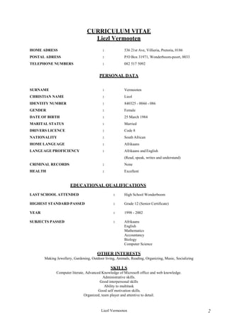 Liezl Vermooten 2
CURRICULUM VITAE
Liezl Vermooten
HOME ADRESS : 536 21st Ave, Villieria, Pretoria, 0186
POSTAL ADRESS : P/O Box 31971, Wonderboom-poort, 0033
TELEPHONE NUMBERS : 082 517 5092
PERSONAL DATA
SURNAME : Vermooten
CHRISTIAN NAME : Liezl
IDENTITY NUMBER : 840325 - 0044 - 086
GENDER : Female
DATE OF BIRTH : 25 March 1984
MARITAL STATUS : Married
DRIVERS LICENCE : Code 8
NATIONALITY : South African
HOME LANGUAGE : Afrikaans
LANGUAGE PROFICIENCY : Afrikaans and English
(Read, speak, writes and understand)
CRIMINAL RECORDS : None
HEALTH : Excellent
EDUCATIONAL QUALIFICATIONS
LAST SCHOOL ATTENDED : High School Wonderboom
HIGHEST STANDARD PASSED : Grade 12 (Senior Certificate)
YEAR : 1998 - 2002
SUBJECTS PASSED : Afrikaans
English
Mathematics
Accountancy
Biology
Computer Science
OTHER INTERESTS
Making Jewellery, Gardening, Outdoor living, Animals, Reading, Organizing, Music, Socializing
SKILLS
Computer literate, Advanced Knowledge of Microsoft office and web knowledge.
Administrative skills.
Good interpersonal skills
Ability to multitask
Good self motivation skills.
Organized, team player and attentive to detail.
 