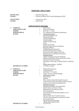 Liezl Vermooten 3
TERTIARY EDUCATION
INSTITUTION : Damelin Collage 2011
COURSE : National Certificate NQF3 Junior Bookkeeping
INSTITUTION : Compu Centre 2010
COURSE : Pastel Partner
EMPLOYMENT HISTORY
1. COMPANY : Solar Service
EMPLOYERS NAME : Henk vanSchalkwyk
PERIOD : 03/01/2011 – Current
POSITION HELD : PA / Marketing Assistantand Administrator
DUTIES : Administrative duties:
Answering telephone calls
Maintaining diaries
Arranging appointments
Taking messages
Typing/word processing
Filing
Organizing meetings
Booking transport and accommodation
Managing databases
Implementing and maintaining
procedures/administrative systems
Liaising with staff, suppliers and clients
Preparing letters, presentations and reports
Marketing Duties:
Update of signage and Internet Marketing.
Manage Social Media and internet directory entries.
Print and technical advertising.
Designing or create logos, Company Profile, Letterheads
etc.
(Network system working on – ACCPAC)
REFERENCE NUMBER : Available on request.
2. COMPANY : Plantland Retail Nursery
EMPLOYERS NAME : Nicholas Heijman
PERIOD : 01/07/2007 – 31/12/2010
POSITION HELD : Admin / Finance to BranchManager
DUTIES : Administrative duties,
Dailycash-up,
Banking,
Daily, weekly and monthly department report,
Create Purchase orders and capture creditors invoices,
Goods receive Credit Notes & Debit Note.
Managing of Nursery –
Managing Profitability of the department,
Report analysis and report writing,
Management & development of staff,
Stock management,
Ensuring that merchandising & displays are of a
high standard,
Driving a high level of customer service,
Effective stock management and optimize branch
layout opportunities,
HR, IR and staff development
(Network system worked on -SAP.)
REFERENCE NUMBER : 012 549 2128
CJBIcb(SA)
 