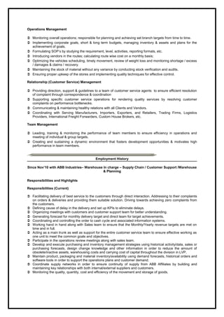 Operations Management
 Monitoring overall operations; responsible for planning and achieving set branch targets from time to time.
 Implementing corporate goals, short & long term budgets, managing inventory & assets and plans for the
achievement of goals.
 Formulating SOP’s by studying the requirement, level, activities, reporting formats, etc.
 Introducing vendors in the routes; calculating route wise cost on a monthly basis;
 Optimizing the vehicles scheduling, timely movement, review of weight loss and monitoring shortage / excess
/ damages & claims / recovery.
 Maintaining the stock of material without any variance by conducting stock verification and audits.
 Ensuring proper upkeep of the stores and implementing quality techniques for effective control.
Relationship (Customer Service) Management
 Providing direction, support & guidelines to a team of customer service agents to ensure efficient resolution
of complaint through correspondence & coordination
 Supporting specific customer service operations for rendering quality services by resolving customer
complaints on performance bottlenecks.
 Communicating & maintaining healthy relations with all Clients and Vendors.
 Coordinating with Serving Manufacturers, Importers, Exporters, and Retailers, Trading Firms, Logistics
Providers, International Freight Forwarders, Custom House Brokers, etc.
Team Management
 Leading, training & monitoring the performance of team members to ensure efficiency in operations and
meeting of individual & group targets.
 Creating and sustaining a dynamic environment that fosters development opportunities & motivates high
performance in team members.
Employment History
Since Nov’10 with ABB Industries– Warehouse In charge – Supply Chain / Customer Support /Warehouse
& Planning
Responsibilities and Highlights
Responsibilities (Current)
 Facilitating delivery of best service to the customers through direct interaction. Addressing to their complaints
on orders & deliveries and providing them suitable solution. Driving towards achieving zero complaints from
the customers.
 Defining cause of delay in the delivery and set up KPIs to eliminate delays.
 Organizing meetings with customers and customer support team for better understanding.
 Generating forecast for monthly delivery target and direct team for target achievements.
 Coordinating and controlling the order to cash cycle and associated information systems.
 Working hand in hand along with Sales team to ensure that the Monthly/Yearly revenue targets are met on
time and in full.
 Acting as a main trunk as well as support for the entire customer service team to ensure effective working as
one unit to meet the common goals and objectives.
 Participate in the operations review meetings along with sales team.
 Develop and execute purchasing and inventory management strategies using historical activity/data, sales or
purchasing forecasts, design change knowledge and other information in order to reduce the amount of
obsolete/inactive assets, warehousing costs and carrying cost of capital throughout the division in LVP.
 Maintain product, packaging and material inventory/availability using demand forecasts, historical orders and
software tools in order to support the operations plans and customer demand.
 Coordinate supply networks in order to ensure continuity of supply from ABB Affiliates by building and
maintaining key relationships with both internal/external suppliers and customers.
 Monitoring the quality, quantity, cost and efficiency of the movement and storage of goods.
 