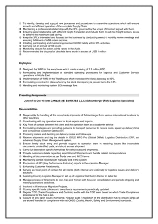  To identify, develop and support new processes and procedures to streamline operations which will ensure
smooth and efficient operation of the complete Supply Chain.
 Maintaining a professional relationship with the 3PL, governed by the scope of Contract signed with them.
 Ensuring good relationship with different freight Forwarder and include them on ad-hoc freight tenders, so as
to achieve the maximum cost saving.
 Keep the 3PL’s interested and focused on the business by conducting weekly / monthly review meetings and
ensuring fulfillment of ABB orders on time.
 Initiating, participating and maintaining standard QHSE habits within 3PL activities.
 Carrying out an annual QHSE Audit.
 Monitoring closure for action points raised in the Audit.
 Recommended the disposal of obsolete items worth in excess of USD 1 million

Highlights:
 Designed the WMS in the warehouse which made a saving of 2.3 million USD
 Formulating and implementation of standard operating procedures for logistics and Customer Service
operations in Middle East.
 Implementation of WMS in the Warehouse which increased the stock accuracy to 99%.
 Formulating a contract in place where by the stock discrepancy is passed on to the 3 PL.
 Handling and monitoring system EDI message flow.
Preceding Assignments
June’07 to Oct ’10 with DANZAS AEI EMIRATES L.L.C (Schlumberger (Field Logistics Specialist))
Responsibilities
 Responsible for handling all the cross trade shipments of Schlumberger from various international locations to
other countries
 Coordinating with my operation team for local exports and imports
 Key Point of contact between the client and the operation team as a customer service
 Formulating strategies and providing guidance to transport personnel to reduce costs, speed up delivery time
and to maximize customer satisfaction
 Preparing rosters and deciding on delivery routes and follow-ups
 Receive shipments and log the details in GOLD MFG Pro (Global Oilfield Logistics Distribution) ERP, an
advanced Supply Chain Management system.
 Ensure timely stock entry and provide support to operation team in resolving issues like incomplete
documents, unidentified parts, and short/ excess shipment
 Carry out destination specific formalities for select outbound shipments.
 Provide customers details regarding export/import Shipments and handle related correspondence
 Handling all documentation as per Trade laws and INCO terms
 Maintaining correct records both manually and in the system
 Preparation of KPI (Key Performance Indicator) reports to the operation Manager.
 Enhancing Customer Relationship.
 Serving as focal point of contact for all clients (both internal and external) for logistics issues and delivery
solutions
 Assisting Country Logistics Manager in set up of Logistics Distribution Center in Jebel Ali.
 Manage process of Shipments to Iran, Iraq and Yemen with focus on consolidation and periodic shipping and
meeting operations deadlines.
 Involved in Warehouse Migration Projects.
 Country specific trade policies and compliance requirements periodically updated
 Regular TCC (Trade Compliance and Controls) audits with the TCC team based on which Trade Compliance
procedures for the hub is set.
 Closure of any open issues monitored; Regular audit / inspection of the distribution hub to ensure cargo all
are stored/ handled in compliance with set QHSE (Quality, Health, Safety and Environment) standards.
 