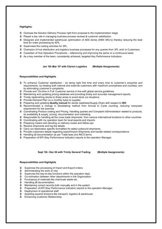 Highlights:
 Oversaw the Solution Delivery Process right from proposal to the implementation stage.
 Played a key role in managing business process reviews & customer satisfaction.
 Designed and implemented warehouse optimization of AE8 stores (4900 SKU’s) thereby reducing the lead
time for order processing by 40%.
 Supervised the costing activities for 3PL.
 Champion of hub distribution and logistics business processes for any queries from 3PL and/ or Customers.
 Custodian of Hub Operation Procedures – referencing and improving the same on a continuous basis.
 As a key member of the team, consistently achieved, targeted Key Performance Indicators.
Jan ’05–Mar ‘07 with Clarion Logistics (Multiple Assignments)
Responsibilities and Highlights
 To enhance Customer satisfaction - by being right first time and every time to customer’s enquiries and
requirements, by treating both internal and external customers with maximum promptness and courtesy; and
by eliminating customer’s complaints.
 Provide and “On-time in Full’ Customer service in line with global service guidelines.
 Maintaining and updating pricing database and providing timely and accurate management reports.
 Timely replenishing stocks to these areas to avoid stock out situations.
 Provide Demand Plan on a monthly basis to supplier.
 Preparing and updating Quality manual for stores readiness/Supply Chain with respect to ISO
 Recommended a change in Stocktaking method from Annual to Cycle counting, reducing manpower
requirement for the exercise
 Coordinating Product costing and Pricing. Handling queries and Complaint Administration related to products,
its availability & supply, pricing, documentation and marketing.
 Responsible for handling all the cross trade shipments from various international locations to other countries
 Coordinating with my operation team for local exports and imports
 Preparing rosters and deciding on delivery routes and follow-ups
 Receive shipments and log the details
 Carry out destination specific formalities for select outbound shipments.
 Provide customers details regarding export/import Shipments and handle related correspondence
 Handling all documentation as per Trade laws and INCO terms
 Preparation of KPI (Key Performance Indicator) reports to the operation Manager.
Sept ’02– Dec 04 with Trinity General Trading (Multiple Assignments)
Responsibilities and Highlights
 Supervise the processing of Import and Export orders.
 Administrating the work of visa
 Supervise the day-to-day functions within the operation dept.
 Co-ordination between other departments in the Organization
 Purchasing of materials like chemicals steels etc.
 Handling all documentation.
 Maintaining correct records both manually and in the system
 Preparation of KPI (Key Performance Indicator) reports to the operation Manager.
 Deployment of operational staff.
 Assisting several divisions like transport, logistics & warehouse
 Enhancing Customer Relationship.
 