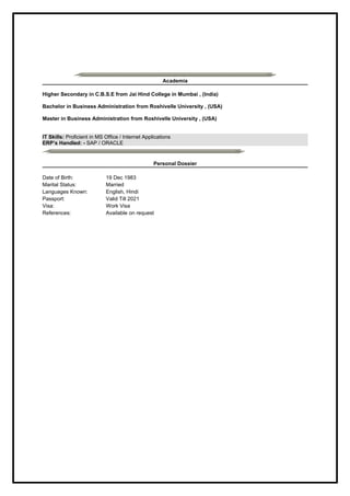 Academia
Higher Secondary in C.B.S.E from Jai Hind College in Mumbai , (India)
Bachelor in Business Administration from Roshivelle University , (USA)
Master in Business Administration from Roshivelle University , (USA)
IT Skills: Proficient in MS Office / Internet Applications
ERP’s Handled: - SAP / ORACLE
Personal Dossier
Date of Birth: 19 Dec 1983
Marital Status: Married
Languages Known: English, Hindi
Passport: Valid Till 2021
Visa: Work Visa
References: Available on request
 