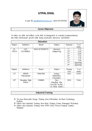 UTPAL DHAL
E-mail ID: utpaldhal9@hotmail.com ,Mob-8972459942
To utilize my skills and abilities in the field of management in a reputed company/industry
that offers professional growth while being resourceful, innovative and flexible.
Education
Degree Institution Board Subject Semester % of
marks
B.
TECH
CIT,
ULUBERIA
MACAUT(WBUT) Electrical
Engineering
1st 7.15
2nd 6.59
3rd 6.89
4th 7.32
5th 7.79
6th 7.96
7th appearing
8th appearing
Degree Institution Board Subject Passing
Year
% of
marks
12th DHMS
Vidyamandir
WBCHSE Science
(Math,Phys,
Chem,Bio.)
2012 65.00
10th Meudipur High
School
WBBSE Gen.
(Eng,Beg, Hist,
Geo,Life Sc,Phy.
Sc, Math, Addis.)
2010 70.66
Industrial Training
 Ten days Renewable Energy Training from NB Institute for Rural Technology,
Kolkata.
 Fifteen days Industrial Training from Basic Training Centre, Kharagpur Workshop.
 Fifteen days Industrial Training from NTPC-SALL Power Company Limited,
Durgapur.
Career ObjectiveCareer Objective
 
