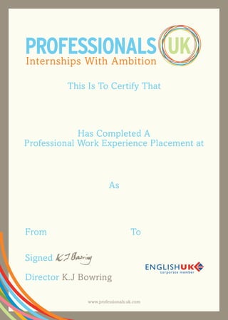 This Is To Certify That
UKPROFESSIONALSInternships With Ambition
Has Completed A
Professional Work Experience Placement at
As
www.professionals.uk.com
From
Signed
Director K.J Bowring
To
Hilde Rixt Veldhuis
	 	 Lovett and Co. Ltd
Business Administration Intern
17th August 2015 29th January 2016
 