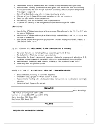 2
 Demonstrate technical marketing skills and company product knowledge through training.
 Responsible for obtaining profitable results through the sales and brokers team by conducting
training sessions for the team through motivation, counseling, skills development and product
knowledge development.
 Schedule and conduct weekly sales meetings and achieving targets.
 Maintain all records, files and follow state guidelines on rules and regulations.
 Report on sales activities to top management.
 MIS reporting: Sales MIS, Broker wise Sales projection report.
 Supervise and follow up on the lead generation report with the respective brokers.
Achievements:
 Awarded the 4th
highest sales target achiever amongst 64 employees for the F.Y. 2014-2015 with
the sales of 56.5 Crores
 Awarded the 5th
highest sales target achiever amongst 78 employees for the F.Y. 2015-2016 with
the sales of 38.4 Crores
 Sold 69 units of one of the premium projects within 8 months in comparison of the past data of 3
units of sales within 2 years.
July, 2011 – October, 2012 EMGEE GROUP, NOIDA as Manager-Sales & Marketing
 To handle the Sales and marketing of luxury residential apartments & villas
 To deal with the HNI clients/ premium segment clients.
 Responsible for brand management, customer relationship management, advertising & E-
marketing, organizing events & parties with existing and potential clients, corporate gifting.
 Responsible for developing dealer networks, branding & sales promotion of new product.
 Generating leads though online portals.
January, 2010 – June, 2011 ALLCHECKDEALS INDIA PVT. LTD as Senior Executive
 Exposure to sales/marketing of Residential Properties.
 Worked on various project of different builders in Noida.
 Responsible for handling sales activities /client data management and coordination in planning &
execution.
 Generating leads though online portals.
EDUCATION
MBA (Marketing)
– BLS Institute of Management (2008 – 2010)
Bachelors of Science (B.Sc.) IHM, Jaipur (2005-2008)
Higher Secondary, CBSE Board, 2005
High School, CBSE Board, 2003
PROJECTS
1. Program Title: Market research of Aircel
 