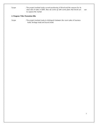 3
Scope : The project involved study current positioning of Aircel and the reasons for its
slow rate of sales in Delhi. Also we come up with some plans that Aircel can use
to capture the market
2. Program Title: Promotion Mix
Scope : The project involved study to distinguish between the room sales of business
hotel, heritage hotel and tourist hotel.
 