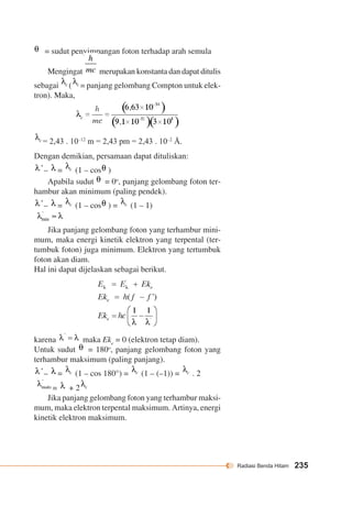 Radiasi Benda Hitam 235 
= sudut penyimpangan foton terhadap arah semula 
Mengingat merupakan konstanta dan dapat ditulis 
sebagai ( = panjang gelombang Compton untuk elek-tron). 
Maka, 
= 2,43 . 10–12 m = 2,43 pm = 2,43 . 10–2 Å. 
Dengan demikian, persamaan dapat dituliskan: 
– = (1 – cos ) 
Apabila sudut = 0o, panjang gelombang foton ter-hambur 
akan minimum (paling pendek). 
– = (1 – cos ) = (1 – 1) 
Jika panjang gelombang foton yang terhambur mini-mum, 
maka energi kinetik elektron yang terpental (ter-tumbuk 
foton) juga minimum. Elektron yang tertumbuk 
foton akan diam. 
Hal ini dapat dijelaskan sebagai berikut. 
karena maka Eke = 0 (elektron tetap diam). 
Untuk sudut = 180o, panjang gelombang foton yang 
terhambur maksimum (paling panjang). 
– = (1 – cos 180°) = (1 – (–1)) = . 2 
= + 2 
Jika panjang gelombang foton yang terhambur maksi-mum, 
maka elektron terpental maksimum. Artinya, energi 
kinetik elektron maksimum. 
 