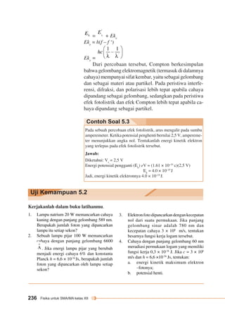 Contoh Soal 5.3 
Uji Kemampuan 5.2 
236 Fisika untuk SMA/MA kelas XII 
= + Eke 
Eke = h(f – f ‘) 
Eke = 
Dari percobaan tersebut, Compton berkesimpulan 
bahwa gelombang elektromagnetik (termasuk di dalamnya 
cahaya) mempunyai sifat kembar, yaitu sebagai gelombang 
dan sebagai materi atau partikel. Pada peristiwa interfe-rensi, 
difraksi, dan polarisasi lebih tepat apabila cahaya 
dipandang sebagai gelombang, sedangkan pada peristiwa 
efek fotolistrik dan efek Compton lebih tepat apabila ca-haya 
dipandang sebagai partikel. 
Pada sebuah percobaan efek fotolistrik, arus mengalir pada sumbu 
amperemeter. Ketika potensial penghenti bernilai 2,5 V, ampereme-ter 
menunjukkan angka nol. Tentukanlah energi kinetik elektron 
yang terlepas pada efek fotolistrik tersebut. 
Jawab: 
Diketahui: Vs = 2,5 V 
Energi potensial pengganti (Ek) eV = (1.61 × 10–19 c)(2,5 V) 
Ek = 4.0 × 10–19 J 
Jadi, energi kinetik elektronnya 4.0 × 10–19 J. 
Kerjakanlah dalam buku latihanmu. 
1. Lampu natrium 20 W memancarkan cahaya 
kuning dengan panjang gelombang 589 nm. 
Berapakah jumlah foton yang dipancarkan 
lampu itu setiap sekon? 
2. Sebuah lampu pijar 100 W memancarkan 
cahaya dengan panjang gelombang 6600 
. Jika energi lampu pijar yang berubah 
menjadi energi cahaya 6% dan konstanta 
Planck h = 6,6 × 10-34 Js, berapakah jumlah 
foton yang dipancarkan oleh lampu setiap 
sekon? 
3. Elektron foto dipancarkan dengan kecepatan 
nol dari suatu permukaan. Jika panjang 
gelombang sinar adalah 780 nm dan 
kecepatan cahaya 3 × 108 m/s, tentukan 
besarnya fungsi kerja logam tersebut. 
4. Cahaya dengan panjang gelombang 60 nm 
meradiasi permukaan logam yang memiliki 
fungsi kerja 0,3 × 10-18 J. Jika c = 3 × 108 
m/s dan h = 6,6 ×10-34 Js, tentukan: 
a. energi kinetik maksimum elektron 
–fotonya; 
b. potensial henti. 
 