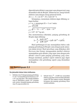 diperoleh pola difraksi yang tepat sama dengan teori yang 
diramalkan oleh de Broglie. Dalam hal ini, energi kinetik 
elektron sama dengan energi potensial listrik. 
Ek = e . V = 1,6 10–19. 54 = 8,64 10–18 J 
Uji Kemampuan 5.3 
238 Fisika untuk SMA/MA kelas XII 
Selanjutnya, momentum elektron dapat dihitung se-bagai 
berikut. 
p = m .v; mengingat Ek = ½ mv2 maka: 
p = 
p = 
p = 3,97 10–24 kg m/s 
Jika momentumnya diketahui, panjang gelombang de 
Broglie dapat dihitung: 
Hasil perhitungan di atas menunjukkan bahwa orde 
panjang gelombang de Broglie sama dengan jarak antara-tom 
dalam kristal. Hasil percobaan yang dilakukan oleh 
Devisson dan Genner menggunakan partikel elektron 
menunjukkan pola difraksi yang tepat sama dengan pola 
difraksi sinar-X pada panjang gelombang yang sama. 
Dengan demikian, partikel seperti elektron juga dapat 
menunjukkan sifat gelombang seperti yang diramalkan 
de Broglie. 
Kerjakanlah dalam buku latihanmu. 
1. Seberkas sinar-X dengan panjang gelombang 
5 × 10-14 m menumbuk proton bermassa 1,67 
× 10-27 kg yang diam . Jika setelah tumbukan 
sinar-X dibelokkan sejauh 110° terhadap 
arah semula, hitunglah panjang gelombang 
sinar-X yang tersembur ini. 
2. Sebuah foton ( = 0,400 nm) menumbuk 
elektron yang diam. Foton tersebut terhambur 
sejauh 150o dari arahnya semula. Hitunglah 
kecepatan dan panjang gelombang foton 
setelah tumbukan. 
 