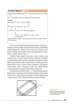 Radiasi Benda Hitam 227 
Contoh Soal 5.1 
Sebuah benda memiliki suhu 327 °C. Jika konstanta emisivitas benda 
itu , berapakah intensitas radiasi yang dipancarkan? 
Jawab: 
Diketahui: T = (273 + 327) k = 600 K; 
= 5.67 × 10–8 Wm–2K–4; dan e = 
I = e T4 = (5.67 × 10–8 Wm–2K–4)(600 K)4 
= (5.67 × 10–8 Wm–2K–4)(1.296 × 1011 K4) 
= 5.878.66 Wm–2. 
Jadi, intensitas radiasi yang dipancarkan benda tersebut sebesar 
5.878.66 Wm–2. 
Emisivitas sebuah benda dapat dinyatakan sebagai ke-mampuan 
benda untuk memancarkan energi (gelombang 
elektromagnetik). Makin besar emisivitas benda maka 
makin mudah pula benda tersebut memancarkan energi. 
Nilai e adalah antara 0 dan 1. 
Sebuah benda dapat menyerap semua radiasi yang 
mengenainya disebut benda hitam sempurna. Radiasi 
yang dihasilkan oleh sebuah benda hitam sempurna ketika 
dipanaskan disebut radiasi benda hitam. Kamu juga perlu 
mengetahui bahwa benda hitam sempurna merupakan 
suatu model. Jadi, sebenarnya tidak ada sebuah benda 
yang berperilaku sebagai benda hitam sempurna. 
Benda hitam memiliki nilai e = 1. Berdasarkan definisi 
benda hitam sempurna ini, kita dapat membuat suatu model 
benda hitam yang menyerap hampir seluruh radiasi yang 
mengenainya. Coba Anda perhatikan gambar berikut. 
Gambar 5.2 
Pemantulan berulang dalam 
sebuah kaleng menghasilkan 
energi benda hitam. 
Cahaya 
 