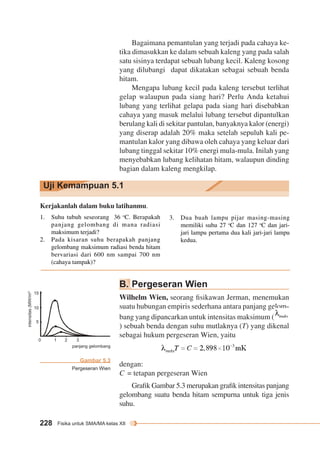 Uji Kemampuan 5.1 
1 2 3 
panjang gelombang 
228 Fisika untuk SMA/MA kelas XII 
Bagaimana pemantulan yang terjadi pada cahaya ke-tika 
dimasukkan ke dalam sebuah kaleng yang pada salah 
satu sisinya terdapat sebuah lubang kecil. Kaleng kosong 
yang dilubangi dapat dikatakan sebagai sebuah benda 
hitam. 
Mengapa lubang kecil pada kaleng tersebut terlihat 
gelap walaupun pada siang hari? Perlu Anda ketahui 
lubang yang terlihat gelapa pada siang hari disebabkan 
cahaya yang masuk melalui lubang tersebut dipantulkan 
berulang kali di sekitar pantulan, banyaknya kalor (energi) 
yang diserap adalah 20% maka setelah sepuluh kali pe-mantulan 
kalor yang dibawa oleh cahaya yang keluar dari 
lubang tinggal sekitar 10% energi mula-mula. Inilah yang 
menyebabkan lubang kelihatan hitam, walaupun dinding 
bagian dalam kaleng mengkilap. 
Kerjakanlah dalam buku latihanmu. 
1. Suhu tubuh seseorang 36 oC. Berapakah 
panjang gelombang di mana radiasi 
maksimum terjadi? 
2. Pada kisaran suhu berapakah panjang 
gelombang maksimum radiasi benda hitam 
bervariasi dari 600 nm sampai 700 nm 
(cahaya tampak)? 
3. Dua buah lampu pijar masing-masing 
memiliki suhu 27 oC dan 127 oC dan jari-jari 
lampu pertama dua kali jari-jari lampu 
kedua. 
Gambar 5.3 
Pergeseran Wien 
15 
10 
5 
intensitas (MW/m2) 
T1 = 4.000 K 
T2 = 3.000 K 
T3 = 2.000 K 
0 
B. Pergeseran Wien 
Wilhelm Wien, seorang fisikawan Jerman, menemukan 
suatu hubungan empiris sederhana antara panjang gelom-bang 
yang dipancarkan untuk intensitas maksimum ( 
) sebuah benda dengan suhu mutlaknya (T) yang dikenal 
sebagai hukum pergeseran Wien, yaitu 
dengan: 
C = tetapan pergeseran Wien 
Grafik Gambar 5.3 merupakan grafik intensitas panjang 
gelombang suatu benda hitam sempurna untuk tiga jenis 
suhu. 
 