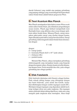 daerah frekuensi yang rendah atau panjang gelombang 
yang panjang sehingga yang sesuai dengan hasil percobaan 
radiasi benda hitam adalah hukum pergeseran Wien. 
D. Teori Kuantum Max Planck 
Max Planck mendapatkan fakta bahwa rumus Wien cocok 
untuk radiasi benda hitam, jika dilakukan pengembangan 
secara teoretis. Planck juga berhasil memperbaiki teori 
Rayleight-Jeans yang akhirnya akan sesuai dengan spek-trum 
230 Fisika untuk SMA/MA kelas XII 
radiasi benda hitam. Menurut Planck, energi meru-pakan 
paket-paket energi yang disebut dengan kuanta, 
dapat dikatakan pula bahwa energi bersifat diskret. Energi 
gelombang elektromagnetik dalam benda hitam dirumus-kan 
dengan: 
dengan: 
E = energi (joule) 
h = konstanta Planck (6,63 × 10-34 joule sekon) 
f = frekuensi (Hz) 
n = jumlah kuanta 
Menurut Max Planck, cahaya merupakan gelombang 
elektromagnetik yang merupakan kuanta yang bergerak 
dengan kecepatan cahaya. Kuanta-kuanta tersebut dinama-kan 
dengan foton. Foton memiliki dua sifat, yaitu sebagai 
gelombang dan sebagai partikel. 
E. Efek Fotolistrik 
Efek fotolistrik dijelaskan oleh Einstein sebagai berikut. 
Pada sebuah tabung hampa yang dilengkapi dengan 
dua buah elektrode, yaitu anode dan katode, kemu-dian 
dihubungkan dengan sumber tegangan searah (DC). 
Meskipun dengan tegangan yang digunakan adalah kecil, 
tetap terdapat aliran arus pada rangkaian. Jika tegangan 
antara elektrode dalam tabung diperbesar, maka arus yang 
mengalir pada rangkaian akan meningkat. Akan tetapi 
 