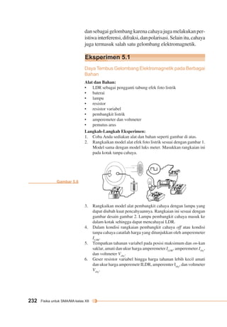 dan sebagai gelombang karena cahaya juga melakukan per-istiwa 
Eksperimen 5.1 
232 Fisika untuk SMA/MA kelas XII 
interferensi, difraksi, dan polarisasi. Selain itu, cahaya 
juga termasuk salah satu gelombang elektromagnetik. 
Daya Tembus Gelombang Elektromagnetik pada Berbagai 
Bahan 
Alat dan Bahan: 
• LDR sebagai pengganti tabung efek foto listrik 
• baterai 
• lampu 
• resistor 
• resistor variabel 
• pembangkit listrik 
• amperemeter dan voltmeter 
• pemutus arus 
Langkah-Langkah Eksperimen: 
1. Coba Anda sediakan alat dan bahan seperti gambar di atas. 
2. Rangkaikan model alat efek foto listrik sesuai dengan gambar 1. 
Model sama dengan model luks meter. Masukkan rangkaian ini 
pada kotak tanpa cahaya. 
3. Rangkaikan model alat pembangkit cahaya dengan lampu yang 
dapat diubah kuat pencahyaannya. Rangkaian ini sesuai dengan 
gambar desain gambar 2. Lampu pembangkit cahaya masuk ke 
dalam kotak sehingga dapat mencahayai LDR. 
4. Dalam kondisi rangkaian pembangkit cahaya off atau kondisi 
tanpa cahaya catatlah harga yang ditunjukkan oleh amperemeter 
ILDR. 
5. Tempatkan tahanan variabel pada posisi maksimum dan on-kan 
saklar, amati dan ukur harga amperemeter ILDR, amperemeter Ichy, 
dan voltmeter Vchy. 
6. Geser resistor variabel hingga harga tahanan lebih kecil amati 
dan ukur harga amperemetr ILDR, amperemter Ichy, dan voltmeter 
Vchy. 
Gambar 5.6 
 