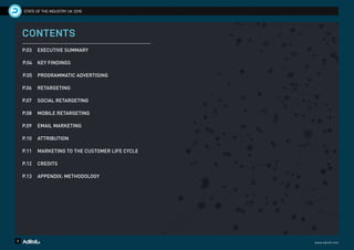 2 www.adroll.com
STATE OF THE INDUSTRY UK 2016
CONTENTS
P.03 	 EXECUTIVE SUMMARY
P.04 	 KEY FINDINGS
P.05 	 PROGRAMMATIC ADVERTISING
P.06 	 RETARGETING
P.07 	 SOCIAL RETARGETING
P.08 	 MOBILE RETARGETING
P.09 	 EMAIL MARKETING
P.10 	 ATTRIBUTION
P.11 	 MARKETING TO THE CUSTOMER LIFE CYCLE
P.12 	 CREDITS
P.13 	 APPENDIX: METHODOLOGY
 