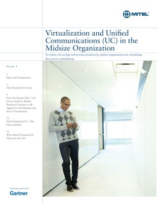 To realize cost savings and increase productivity, midsize organizations are virtualizing
their servers and desktops.
Virtualization and Unified
Communications (UC) in the
Midsize Organization
2
Mitel and Virtualization
3
The Virtualized UC Story
6
From the Gartner Files: User
Survey Analysis: Midsize
Businesses Continue to Be
Aggressive with Desktop and
Server Virtualization
12
Mitel Virtualized UC – The
Nuts and Bolts
13
What Mitel Virtualized UC
Means for the CIO
I s s u e 1
Featuring research from
 
