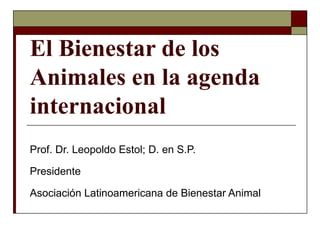 El Bienestar de los Animales en la agenda internacional Prof. Dr. Leopoldo Estol; D. en S.P.  Presidente  Asociación Latinoamericana de Bienestar Animal  