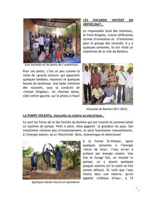LES  VOCANDIS         VISITENT      UN
                                                ORPHELINAT…

                                                Le responsable local des vocations,
                                                le frère Kingsley, trouve différentes
                                                formes d’animation et d’initiatives
                                                pour le groupe des vocandis. Il y a
                                                quelques semaines, ils ont visité un
                                                orphelinat de la ville de Banfora.



 (Les Vocandis et les petits de l’orphelinat)

Pour ces petits, c’est un peu comme la
visite de <grands tontons> qui apportent
quelques bonbons, nounours et quelques
heures de tendresse. Une belle initiative
des vocandis, sous la conduire de
<tonton Kingsley>, en chemise bleue,
côté centre-gauche, sur la photo ci-haut!



                                                  (Vocandis de Banfora 2011-2012)

LA POMPE VOLENTA, manuelle ou solaire ou électrique…

Ce sont les frères de la Ste-Famille du Burkina qui ont inventé et commercialisé
ce système de pompe. Petit à petit, elles gagnent la grandeur du pays. Son
installation réclame peu d’investissement, et peut fonctionner manuellement,
à l’énergie solaire, ou à l’électricité. Donc, économique et silencieuse!

                                                A la Ferme St-Viateur, après
                                                quelques semaines à l’énergie
                                                <force de bras>, l’eau arrive à
                                                présent par énergie solaire. Une
                                                fois le forage fait, on installe la
                                                pompe, on y ajoute quelques
                                                plaques solaires (ici le soleil ne fait
                                                jamais défaut). Et voilà que l’eau
                                                monte dans une réserve, qu’on
                                                appelle <château d’eau>, à 15
       Quelques élèves inscrits en plomberie

                                                                                          2
 