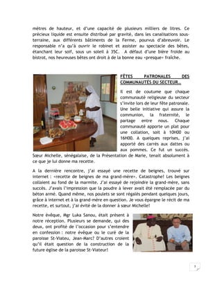 mètres de hauteur, et d’une capacité de plusieurs milliers de litres. Ce
précieux liquide est ensuite distribué par gravité, dans les canalisations sous-
terraine, aux différents bâtiments de la Ferme, pourvus d’abreuvoir. Le
responsable n’a qu’à ouvrir le robinet et assister au spectacle des bêtes,
étanchant leur soif, sous un soleil à 35C. A défaut d’une bière froide au
bistrot, nos heureuses bêtes ont droit à de la bonne eau <presque> fraîche.



                                            FÊTES   PATRONALES      DES
                                            COMMUNAUTÉS DU SECTEUR…

                                           Il est de coutume que chaque
                                           communauté religieuse du secteur
                                           s’invite lors de leur fête patronale.
                                           Une belle initiative qui assure la
                                           communion, la fraternité, le
                                           partage entre nous. Chaque
                                           communauté apporte un plat pour
                                           une collation, soit à 10H00 ou
                                           16H00. A quelques reprises, j’ai
                                           apporté des carrés aux dattes ou
                                           aux pommes. Ce fut un succès.
Sœur Michelle, sénégalaise, de la Présentation de Marie, tenait absolument à
ce que je lui donne ma recette.

A la dernière rencontre, j’ai essayé une recette de beignes, trouvé sur
internet : <recette de beignes de ma grand-mère>. Catastrophe! Les beignes
collaient au fond de la marmite. J’ai essayé de rejoindre la grand-mère, sans
succès. J’avais l’impression que la poudre à lever avait été remplacée par du
béton armé. Quand même, nos poulets se sont régalés pendant quelques jours,
grâce à internet et à la grand-mère en question. Je vous épargne le récit de ma
recette, et surtout, j’ai évité de la donner à sœur Michelle!

Notre évêque, Mgr Luka Sanou, était présent à
notre réception. Plusieurs se demande, qui des
deux, ont profité de l’occasion pour s’entendre
en confession : notre évêque ou le curé de la
paroisse St-Viateu, Jean-Marc? D’autres croient
qu’il était question de la construction de la
future église de la paroisse St-Viateur!


                                                                                   3
 