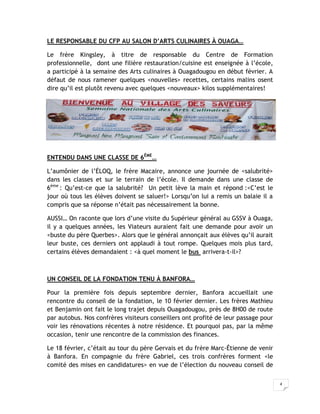 LE RESPONSABLE DU CFP AU SALON D’ARTS CULINAIRES À OUAGA…

Le frère Kingsley, à titre de responsable du Centre de Formation
professionnelle, dont une filière restauration/cuisine est enseignée à l’école,
a participé à la semaine des Arts culinaires à Ouagadougou en début février. A
défaut de nous ramener quelques <nouvelles> recettes, certains malins osent
dire qu’il est plutôt revenu avec quelques <nouveaux> kilos supplémentaires!




ENTENDU DANS UNE CLASSE DE 6ÈME…

L’aumônier de l’ÉLOQ, le frère Macaire, annonce une journée de <salubrité>
dans les classes et sur le terrain de l’école. Il demande dans une classe de
6ème : Qu’est-ce que la salubrité? Un petit lève la main et répond :<C’est le
jour où tous les élèves doivent se saluer!> Lorsqu’on lui a remis un balaie il a
compris que sa réponse n’était pas nécessairement la bonne.

AUSSI… On raconte que lors d’une visite du Supérieur général au GSSV à Ouaga,
il y a quelques années, les Viateurs auraient fait une demande pour avoir un
<buste du père Querbes>. Alors que le général annonçait aux élèves qu’il aurait
leur buste, ces derniers ont applaudi à tout rompe. Quelques mois plus tard,
certains élèves demandaient : <à quel moment le bus arrivera-t-il>?



UN CONSEIL DE LA FONDATION TENU À BANFORA…

Pour la première fois depuis septembre dernier, Banfora accueillait une
rencontre du conseil de la fondation, le 10 février dernier. Les frères Mathieu
et Benjamin ont fait le long trajet depuis Ouagadougou, près de 8H00 de route
par autobus. Nos confrères visiteurs conseillers ont profité de leur passage pour
voir les rénovations récentes à notre résidence. Et pourquoi pas, par la même
occasion, tenir une rencontre de la commission des finances.

Le 18 février, c’était au tour du père Gervais et du frère Marc-Étienne de venir
à Banfora. En compagnie du frère Gabriel, ces trois confrères forment <le
comité des mises en candidatures> en vue de l’élection du nouveau conseil de

                                                                                    4
 