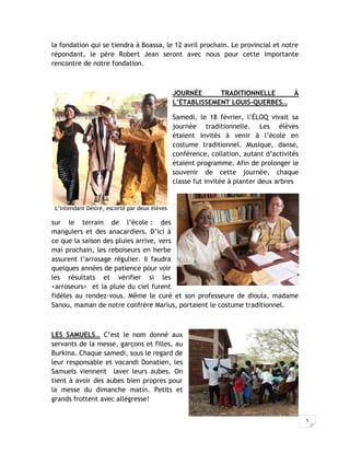 la fondation qui se tiendra à Boassa, le 12 avril prochain. Le provincial et notre
répondant, le père Robert Jean seront avec nous pour cette importante
rencontre de notre fondation.



                                               JOURNÉE      TRADITIONNELLE            À
                                               L’ÉTABLISSEMENT LOUIS-QUERBES…

                                               Samedi, le 18 février, l’ÉLOQ vivait sa
                                               journée traditionnelle. Les élèves
                                               étaient invités à venir à l’école en
                                               costume traditionnel. Musique, danse,
                                               conférence, collation, autant d’activités
                                               étaient programme. Afin de prolonger le
                                               souvenir de cette journée, chaque
                                               classe fut invitée à planter deux arbres


 L’intendant Désiré, escorté par deux élèves

sur le terrain de l’école : des
manguiers et des anacardiers. D’ici à
ce que la saison des pluies arrive, vers
mai prochain, les reboiseurs en herbe
assurent l’arrosage régulier. Il faudra
quelques années de patience pour voir
les résultats et vérifier si les
<arroseurs> et la pluie du ciel furent
fidèles au rendez-vous. Même le curé et son professeure de dioula, madame
Sanou, maman de notre confrère Marius, portaient le costume traditionnel.



LES SAMUELS… C’est le nom donné aux
servants de la messe, garçons et filles, au
Burkina. Chaque samedi, sous le regard de
leur responsable et vocandi Donatien, les
Samuels viennent laver leurs aubes. On
tient à avoir des aubes bien propres pour
la messe du dimanche matin. Petits et
grands frottent avec allégresse!


                                                                                           5
 