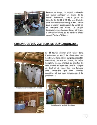 Pendant ce temps, on entend la chorale
                                   des jeunes pratiquer les chants de la
                                   messe dominicale, chaque jeudi et
                                   samedi, de 15H00 à 18H00, sous l’habile
                                   direction du vocandi Rodrigue. On chante
                                   pour le plaisir, accompagné du jambé et
                                   en frappant des mains. Le peuple
                                   burkinabé aime chanter, danser et fêter,
                                   à l’image de David et du peuple d’Israël
                                   devant l’arche d’Alliance.



CHRONIQUE DES VIATEURS DE OUAGADOUGOU…


                                   Le 22 février dernier s’est tenue dans
                                   l’auditorium du GSSV, la célébration des
                                   Cendres. Le Père Julien, qui présidait cette
                                   Eucharistie, assisté du diacre, le frère
                                   Céraphin, n’a pas manqué de signifier le
                                   sens profond du signe des cendres. « Signe
                                   de deuil et de conversion. Les Cendres
                                   nous rappellent que nous sommes
                                   poussières et que nous retournerons à la
                                   poussière. »




 Procession d’entrée des Cendres




                                         Le président, assisté du diacre




                                                                                  6
 