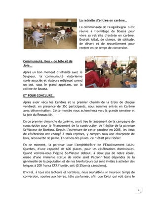 La retraite d’entrée en carême…

                                        La communauté de Ouagadougou s’est
                                        réunie à l’ermitage de Boassa pour
                                        vivre sa retraite d’entrée en carême.
                                        Endroit idéal, de silence, de solitude,
                                        de désert et de recueillement pour
                                        rentrer en ce temps de conversion.



Communauté, lieu « de fête et de
Joie…

Après un bon moment d’intimité avec le
Seigneur, la communauté viatorienne
(près-associés et viateurs religieux) prend
un pot, sous le grand appatam, sur la
colline de Boassa.

ET POUR CONCLURE…

Après avoir vécu les Cendres et le premier chemin de la Croix de chaque
vendredi, en présence de 350 participants, nous sommes entrés en Carême
avec détermination. Cette montée nous acheminera vers la grande semaine et
la joie du Ressuscité.

En ce premier dimanche du carême, avait lieu le lancement de la campagne de
souscription pour le financement de la construction de l’église de la paroisse
St-Viateur de Banfora. Depuis l’ouverture de cette paroisse en 2005, les lieux
de célébration ont changé à trois reprises, y compris sous une charpente de
bois, recouverte de paille. En saison des pluies, ce n’était pas l’idéal!

En ce moment, la paroisse loue l’amphithéâtre de l’Établissement Louis-
Querbes, d’une capacité de 600 places, pour les célébrations dominicales.
Quand verrons-nous l’église St-Viateur debout, à deux pas de notre école,
ornée d’une immense statue de notre saint Patron? Tout dépendra de la
générosité de la population et de nos bienfaiteurs qui sont invités à acheter des
briques à 200 francs CFA l’unité, soit (0.55cents canadiens).

D’ici-là, à tous nos lecteurs et lectrices, nous souhaitons un heureux temps de
conversion, sourire aux lèvres, tête parfumée, afin que Celui qui voit dans le



                                                                                    8
 