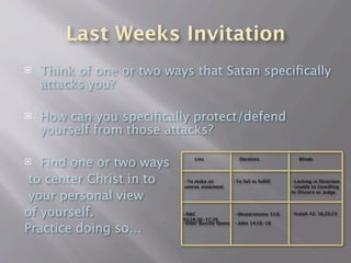 Last Weeks Invitation
   Think of one or two ways that Satan speciﬁcally
    attacks you?

   How can you speciﬁcally protect/defend
    yourself from those attacks?

  Find one or two ways        Lies                 Deceives             Blinds




 to center Christ in to    -To make an
                           untrue statement
                                                 -To fail to fulﬁll   -Lacking in Direction
                                                                      -Unable to Unwilling

 your personal view                                                   to Discern or Judge




of yourself.               -D&C
                           93:28,36-37,39
                                                 -Deuteronomy 31:6    -Isaiah 42: 16,20,23


Practice doing so…
                           -Elder Busche Quote   -John 14:16-18
 
