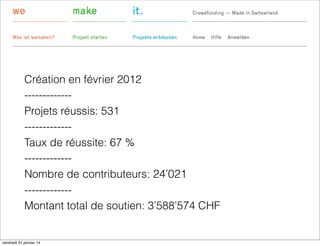 Création en février 2012
------------Projets réussis: 531
------------Taux de réussite: 67 %
------------Nombre de contributeurs: 24’021
------------Montant total de soutien: 3’588’574 CHF

vendredi 31 janvier 14

 