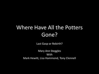 Where Have All the Potters
Gone?
Last Gasp or Rebirth?
Mary Ann Steggles
With
Mark Hewitt, Lisa Hammond, Tony Clennell
 