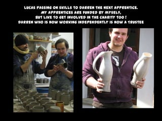 Lucas passing on skills to Darren the next apprentice.
My apprentices are funded by myself,
But like to get involved in the charity too !
Darren who is now working independently is now a Trustee
 