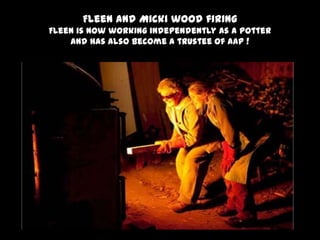 Fleen and Micki wood firing
Fleen is now working independently as a potter
and has also become a trustee of AaP !
 