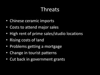 Threats
• Chinese ceramic imports
• Costs to attend major sales
• High rent of prime sales/studio locations
• Rising costs of land
• Problems getting a mortgage
• Change in tourist patterns
• Cut back in government grants
 
