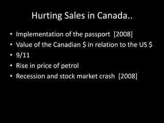 Hurting Sales in Canada..
• Implementation of the passport [2008]
• Value of the Canadian $ in relation to the US $
• 9/11
• Rise in price of petrol
• Recession and stock market crash [2008]
 
