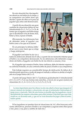 En esta situación hay dos jugado-
res ofensivos sin balón en el campo, y
su compañero con balón tiene que
decidir a quien de ellos se lo pasa (al
jugador que antes esté desmarcado).
A partir de esa situación una gran
cantidad de situaciones deben de irse
introduciendo (3 × 1, 3 × 2, y 2 × 3), de
forma que el jugador con balón tenga
que ir decidiendo si ha de botar, tirar,
botar y tirar, ó pasar el balón.
Obviamente, los defensores han
de defender tanto al jugador con
balón como a los que no lo tienen.
En un principio la defensa debe-
rá ser cara a cara, hacer que se relaja
y luego anticiparse.
El jugador con balón ha de ver a
todos los defensores delante de él/ella, y a partir de ese momento intentar pasar
el balón a su compañero desmarcado. Si, los defensores solo defienden a juga-
dores sin balón, el jugador con balón ha de irse directo a canasta y tirar.
Si, el jugador que maneja el balón, tiene confianza, debe de intentar superar a
su contrario botando, en caso contrario debe de pasar el balón a sus compañeros.
Este trabajo requiere un considerable tiempo de dedicación, Se deben de ir
introduciendo ejercicios a modo de juegos el método a utilizar es similar al emple-
ado en el juego básico del 2 × 2.
A partir del juego básico del 3 × 3 podemos gradualmente ir introduciendo
el 4 × 4 y el 5 × 5 en sus formas más sencillas, a través de un gran numero de
situaciones (4 × 1, 4 × 2, 4 × 3, 5 × 1, 5 × 2, 5 × 3, 5 × 4)
Lo más importante para los chicos/as de esta edad es hacer que jueguen el
mayor número de tiempo y situaciones sin que el entrenador interrumpa el
juego muy a menudo. Solo de esta forma es posible que los jugadores vayan
descubriendo las mejores soluciones para ellos mismos. Esto hará que sean más
creativos, se diviertan más, y que no se vean forzados ha jugar como el entre-
nador quiere.
Si los jugadores no pueden tirar en situaciones de 1x1, ellos buscaran solu-
ciones alternativas, pasaran el balón a un compañero y jugaran entre ellos (pasar
e irse, paso y voy, paso y cambio de lado etc.)
158 BALONCESTO PARA JUGADORES JÓVENES
 