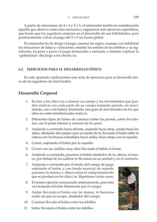 A partir de situaciones de 4 × 4 y 5 × 5, el entrenador tendrá en consideración
aquello que observa como más necesario y organizará más ejercicios específicos,
que harán que los jugadores mejoren en el desarrollo de sus habilidades, para
posteriormente volver al juego del 5 × 5 en forma global.
El entrenador ha de dirigir el juego, enseñar las reglas, manejar con habilidad
las situaciones de faltas y violaciones, enseñar las señales de los árbitros y su sig-
nificado, no pitar y parar el juego demasiado a menudo, e intentar explicar la
«globalidad» del juego a los chicos/as.
6.2. EJERCICIOS PARA EL DESARROLLO FÍSICO
En este apartado explicaremos una serie de ejercicios para el desarrollo físi-
co de los jugadores de mini-basket.
Desarrollo Corporal
1. Invitar a los chico/as a conocer su cuerpo y los movimientos que pue-
den realizar con cada parte de su cuerpo (estando parado, en movi-
miento, con o sin balón). Enseñarles una guía de movimiento con los que
ellos no estén familiarizados todavía.
2. Diferentes tipos de forma de caminar (sobre las puntas, sobre los talo-
nes, con la parte interior y exterior de los pies).
3. Andando o corriendo hacia delante, andando hacia atrás, yendo hacia los
lados, alrededor del campo o por en medio de él, llevando el balón sobre la
cabeza con los brazos extendidos hacia arriba, hacia abajo o en la espalda.
4. Correr, sujetando el balón por la espalda.
5. Correr con las rodillas muy altas llevando el balón al frente.
6. Andando o corriendo, pasamos el balón alrededor de la cabeza, el tron-
co, por debajo de las caderas lo llevamos en un sentido y en el contrario.
7. Andando o corriendo por el medio del campo de juego
sujetando el balón, y con fondo musical; de repente
paramos la música y observamos el comportamiento
que se produce en los chico/as. Repetimos varias veces.
8. El mismo ejercicio mencionado anteriormente, pero esta
vez botando el balón libremente por el campo.
9. Andar llevando el balón con las manos, lo hacemos
rodar sin que se escape, alrededor del cuerpo.
10. Caminar llevado el balón entre los tobillos.
11. Saltar llevando el balón entre los tobillos.
6. MINI BASKET 159
 