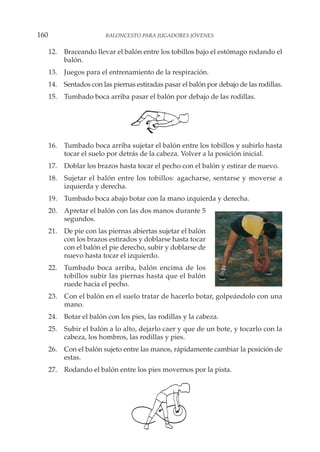 12. Braceando llevar el balón entre los tobillos bajo el estómago rodando el
balón.
13. Juegos para el entrenamiento de la respiración.
14. Sentados con las piernas estiradas pasar el balón por debajo de las rodillas.
15. Tumbado boca arriba pasar el balón por debajo de las rodillas.
16. Tumbado boca arriba sujetar el balón entre los tobillos y subirlo hasta
tocar el suelo por detrás de la cabeza. Volver a la posición inicial.
17. Doblar los brazos hasta tocar el pecho con el balón y estirar de nuevo.
18. Sujetar el balón entre los tobillos: agacharse, sentarse y moverse a
izquierda y derecha.
19. Tumbado boca abajo botar con la mano izquierda y derecha.
20. Apretar el balón con las dos manos durante 5
segundos.
21. De pie con las piernas abiertas sujetar el balón
con los brazos estirados y doblarse hasta tocar
con el balón el pie derecho, subir y doblarse de
nuevo hasta tocar el izquierdo.
22. Tumbado boca arriba, balón encima de los
tobillos subir las piernas hasta que el balón
ruede hacia el pecho.
23. Con el balón en el suelo tratar de hacerlo botar, golpeándolo con una
mano.
24. Botar el balón con los pies, las rodillas y la cabeza.
25. Subir el balón a lo alto, dejarlo caer y que de un bote, y tocarlo con la
cabeza, los hombros, las rodillas y pies.
26. Con el balón sujeto entre las manos, rápidamente cambiar la posición de
estas.
27. Rodando el balón entre los pies movernos por la pista.
160 BALONCESTO PARA JUGADORES JÓVENES
 