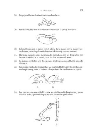 28. Empujar el balón hacia delante con la cabeza.
29. Tumbado sobre una mano botar el balón con la otra y moverse.
30. Botar el balón con el puño, con el lateral de la mano, con la mano vuel-
ta al revés y con la palma de la mano. (Parado y en movimiento).
31. El mismo ejercicio antes mencionado, pero ahora con los dos puños, con
los dos laterales de la mano y con las dos manos del revés.
32. En parejas sentados uno de espaldas al otro pasarnos el balón girando
el tronco.
33. Por parejas tumbados boca arriba: «A» sujetar el balón entre los tobillos, ele-
var las piernas y pasar el balón a «B» que lo recibe con las manos, repetir.
A B
34. Por parejas: «A» con el balón entre los tobillos subir las piernas y pasar
el balón a «B», que está de pie; repetir y cambiar posiciones.
A B
6. MINI BASKET 161
 