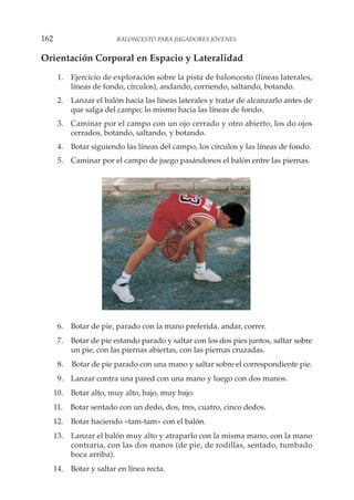 Orientación Corporal en Espacio y Lateralidad
1. Ejercicio de exploración sobre la pista de baloncesto (líneas laterales,
líneas de fondo, círculos), andando, corriendo, saltando, botando.
2. Lanzar el balón hacia las líneas laterales y tratar de alcanzarlo antes de
que salga del campo; lo mismo hacia las líneas de fondo.
3. Caminar por el campo con un ojo cerrado y otro abierto, los do ojos
cerrados, botando, saltando, y botando.
4. Botar siguiendo las líneas del campo, los círculos y las líneas de fondo.
5. Caminar por el campo de juego pasándonos el balón entre las piernas.
6. Botar de pie, parado con la mano preferida, andar, correr.
7. Botar de pie estando parado y saltar con los dos pies juntos, saltar sobre
un pie, con las piernas abiertas, con las piernas cruzadas.
8. Botar de pie parado con una mano y saltar sobre el correspondiente pie.
9. Lanzar contra una pared con una mano y luego con dos manos.
10. Botar alto, muy alto, bajo, muy bajo.
11. Botar sentado con un dedo, dos, tres, cuatro, cinco dedos.
12. Botar haciendo «tam-tam» con el balón.
13. Lanzar el balón muy alto y atraparlo con la misma mano, con la mano
contraria, con las dos manos (de pie, de rodillas, sentado, tumbado
boca arriba).
14. Botar y saltar en línea recta.
162 BALONCESTO PARA JUGADORES JÓVENES
 