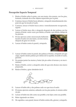 Percepción Espacio Temporal
1. Rodar el balón sobre la pista, con una mano, dos manos, con los pies,
botando, tratando de evitar objetos esparcidos por la pista.
2. Caminar, lanzar el balón hacia delante y atraparlo inmediatamente des-
pués de que ha tocado el suelo.
3. Caminar, lanzar el balón hacia atrás e inmediatamente recuperarlo,
repetir.
4. Lanzar el balón muy alto y atraparlo después de dar palmas con las
manos al frente varias veces, por detrás, al frente y por detrás, debajo de
las piernas.
5. El mis ejercicio antes mencionado habiendo
tocado el suelo con una mano, con dos manos,
después de girar en círculo.
6. Lanzar el balón contra la pared y atraparlo.
7. Lanzar el balón contra la pared, dar palmas al frente y atraparlo sin que
caiga; repetir dando palmas por detrás de la espalda, tocando el suelo,
girando.
8. En parejas juntar las manos y botar (de pie sobre el terreno y en movi-
miento).
9. Rodar el balón, correr y atraparlo antes de que este alcance una marca
preparada.
10. Rodar el balón y girar alrededor de él.
11. Lanzar el balón alto y dar palmas cada vez que toca el suelo.
12. El mismo ejercicio anterior, saltando con los pies juntos, lo mismo sobre
un pie.
13. Lanzar el balón tan alto como sea posible y tan lejos como sea posible.
14. Botar siguiendo un ritmo.
15. De espaldas a una pared, lanzar el balón contra ella, girarse y atraparlo.
6. MINI BASKET 163
 