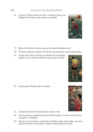 16. Lanzar el balón hacia lo alto e intentar pasar por
debajo de él, tantas veces como sea posible.
17. Botar el balón en el suelo y pasar un brazo alrededor de él.
18. El mismo ejercicio anterior con las dos manos juntas, con los pies juntos.
19. Andar llevando el balón por detrás de la espalda,
dejarlo caer y atraparlo antes de que toque el suelo.
20. Hacer girar el balón sobre un dedo.
21. Caminar pasando el balón de una mano a otra.
22. Con las piernas separadas botar el balón sobre el suelo, entre las pier-
nas, girar y atraparlo.
23. De pie con las piernas separadas el balón sujeto entre ellas, con una
mano de frente y otra detrás, cambiar rápidamente de mano.
164 BALONCESTO PARA JUGADORES JÓVENES
 