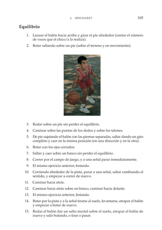 Equilibrio
1. Lanzar el balón hacia arriba y girar el pie alrededor (contar el número
de veces que el chico/a lo realiza).
2. Botar saltando sobre un pie (sobre el terreno y en movimiento).
3. Rodar sobre un pie sin perder el equilibrio.
4. Caminar sobre las puntas de los dedos y sobre los talones.
5. De pie sujetando el balón con las piernas separadas, saltar dando un giro
completo y caer en la misma posición (en una dirección y en la otra).
6. Botar con los ojos cerrados.
7. Saltar y caer sobre un banco sin perder el equilibrio.
8. Correr por el campo de juego, y a una señal parar inmediatamente.
9. El mismo ejercicio anterior, botando.
10. Corriendo alrededor de la pista, parar a una señal, saltar cambiando el
sentido, y empezar a correr de nuevo.
11. Caminar hacia atrás.
12. Caminar hacia atrás sobre un banco, caminar hacia delante.
13. El mismo ejercicio anterior, botando.
14. Botar por la pista y a la señal tirarse al suelo, levantarse, atrapar el balón
y empezar a botar de nuevo.
15. Rodar el balón dar un salto mortal sobre el suelo, atrapar el balón de
nuevo y salir botando, o tirar o pasar.
6. MINI BASKET 165
 