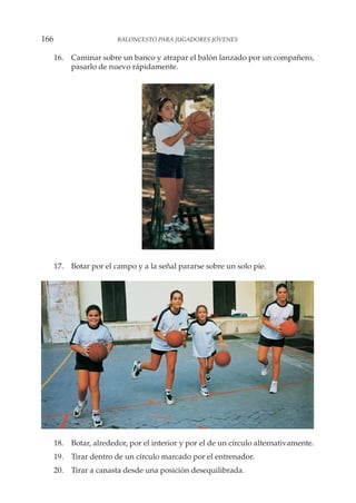 16. Caminar sobre un banco y atrapar el balón lanzado por un compañero,
pasarlo de nuevo rápidamente.
17. Botar por el campo y a la señal pararse sobre un solo pie.
18. Botar, alrededor, por el interior y por el de un círculo alternativamente.
19. Tirar dentro de un círculo marcado por el entrenador.
20. Tirar a canasta desde una posición desequilibrada.
166 BALONCESTO PARA JUGADORES JÓVENES
 