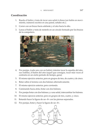 Coordinación
1. Rueda el balón y trata de tocar una señal ó diana (un balón en movi-
miento, números escritos en una pared, señales etc.).
2. Correr con un brazo hacia adelante y el otro hacia lo alto.
3. Lanza el balón y trata de meterlo en un circulo formado por los brazos
de tu compañero.
4. Por parejas, (cada uno con un balón); intentar tocar la espalda del otro,
sus rodillas, el balón del otro (aquel que consigue, tocar más veces al
contrario en un cierto periodo de tiempo, gana)
5. El mismo ejercicio anterior, pero en grupos de tres, de cuatro y de cinco.
6. Botar sobre el terreno con dos balones alternativamente.
7. El mismo ejercicio anterior, pero corriendo.
8. Caminando hacia atrás, botar con dos balones.
9. Por parejas botar con dos balones y a una señal, intercambiar los balones.
10. El mismo ejercicio anterior, pero en grupos de tres, cuatro, y cinco.
11. Botando hacer la figura de un «8» con las piernas separadas.
12. Por parejas, botar y hacer la figura de un «8».
6. MINI BASKET 167
 