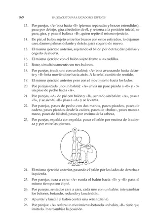 13. Por parejas, «A» bota hacia «B» (piernas separadas y brazos extendidos),
pasa por debajo, gira alrededor de él, y retorna a la posición inicial, se
para, gira, y pasa el balón a «B», quien repite el mismo ejercicio.
14. De pié, el balón sujeto entre los brazos con estos estirados, lo dejamos
caer, damos palmas delante y detrás, para cogerlo de nuevo.
15. El mismo ejercicio anterior, sujetando el balón por detrás; dar palmas y
cogerlo de nuevo.
16. El mismo ejercicio con el balón sujeto frente a las rodillas.
17. Botar, simultáneamente con tres balones.
18. Por parejas, (cada uno con un balón): «A» bota avanzando hacia delan-
te y «B» bota moviéndose hacia atrás. A la señal cambio de sentido.
19. El mismo ejercicio anterior pero con el movimiento hacia los lados.
20. Por parejas (cada uno un balón): «A» envía un pase picado a «B» y «B»
un pase de pecho hacia «A».
21. Por parejas, «A» de pié con balón y «B», sentado sin balón: «A», pasa a
«B», y se sienta, «B» pasa a «A» y se levanta.
22. Por parejas, pases de pecho con dos manos, pases picados, pases de
cadera, pases picados desde la cadera, pases de «bolos», pases mano a
mano, pases de béisbol, pases por encima de la cabeza,
23. Por parejas, espalda con espalda: pasar el balón por encima de la cabe-
za y por entre las piernas.
24. El mismo ejercicio anterior, pasando el balón por los lados de derecha a
izquierda.
25. Por parejas, cara a cara: «A» rueda el balón hacia «B» y «B» pasa el
mismo tiempo con él pié.
26. Por parejas, sentados cara a cara, cada uno con un balón: intercambiar
los balones, botando, rodando y lanzándolo.
27. Apuntar y lanzar el balón contra una señal (diana).
28. Por parejas: «A» realiza un movimiento botando un balón, «B» tiene que
imitarlo. Intercambiar la posición.
168 BALONCESTO PARA JUGADORES JÓVENES
 