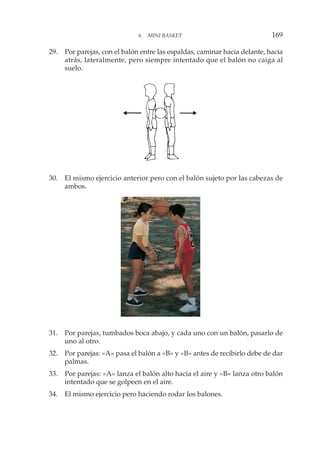 29. Por parejas, con el balón entre las espaldas, caminar hacia delante, hacia
atrás, lateralmente, pero siempre intentado que el balón no caiga al
suelo.
30. El mismo ejercicio anterior pero con el balón sujeto por las cabezas de
ambos.
31. Por parejas, tumbados boca abajo, y cada uno con un balón, pasarlo de
uno al otro.
32. Por parejas: «A» pasa el balón a «B» y «B» antes de recibirlo debe de dar
palmas.
33. Por parejas: «A» lanza el balón alto hacia el aire y «B» lanza otro balón
intentado que se golpeen en el aire.
34. El mismo ejercicio pero haciendo rodar los balones.
6. MINI BASKET 169
 